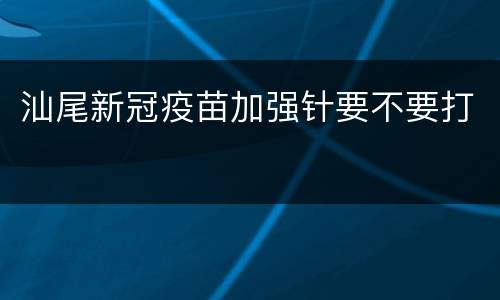 汕尾新冠疫苗加强针要不要打