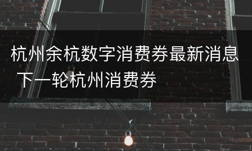 杭州余杭数字消费券最新消息 下一轮杭州消费券
