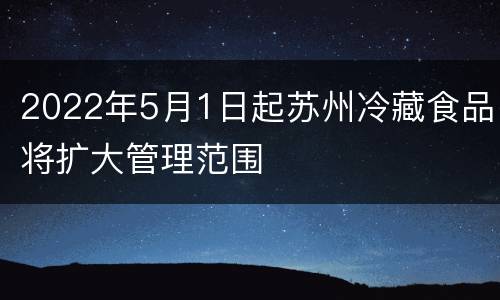 2022年5月1日起苏州冷藏食品将扩大管理范围
