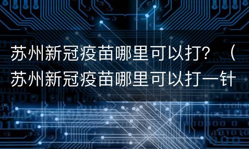 苏州新冠疫苗哪里可以打？（苏州新冠疫苗哪里可以打一针）