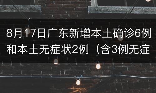 8月17日广东新增本土确诊6例和本土无症状2例（含3例无症状转确诊）