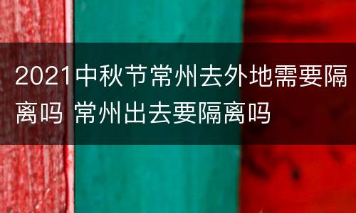 2021中秋节常州去外地需要隔离吗 常州出去要隔离吗