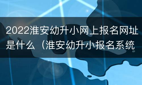 2022淮安幼升小网上报名网址是什么（淮安幼升小报名系统平台）