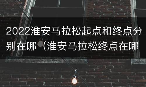 2022淮安马拉松起点和终点分别在哪（淮安马拉松终点在哪里）