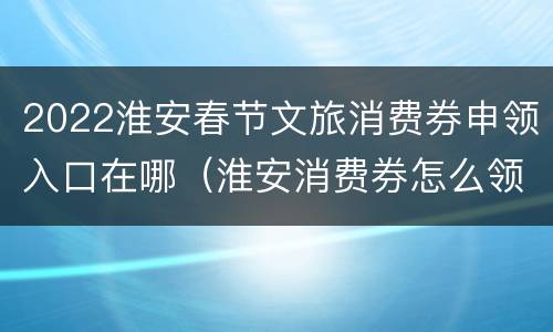 2022淮安春节文旅消费券申领入口在哪（淮安消费券怎么领）