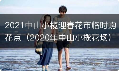 2021中山小榄迎春花市临时购花点（2020年中山小榄花场）