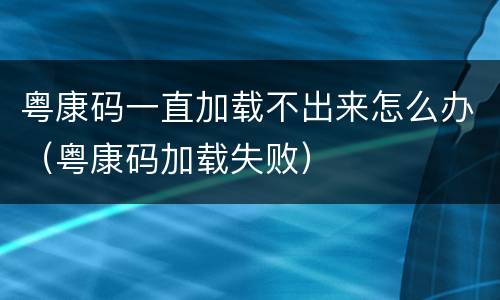 粤康码一直加载不出来怎么办（粤康码加载失败）