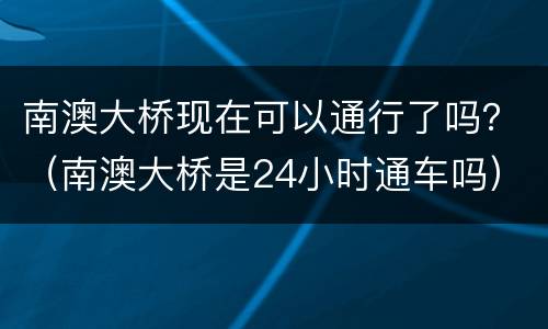 南澳大桥现在可以通行了吗？（南澳大桥是24小时通车吗）