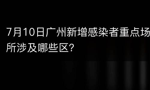 7月10日广州新增感染者重点场所涉及哪些区？