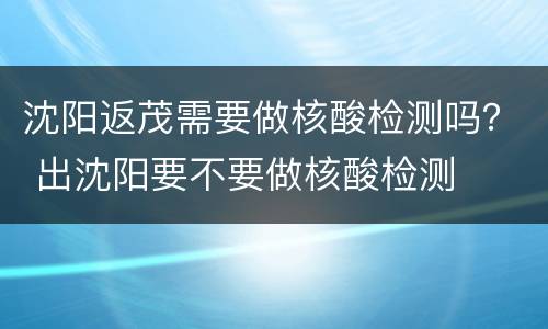 沈阳返茂需要做核酸检测吗？ 出沈阳要不要做核酸检测