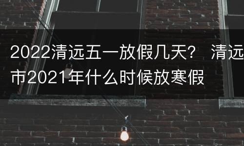 2022清远五一放假几天？ 清远市2021年什么时候放寒假