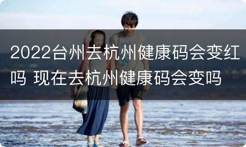 2022台州去杭州健康码会变红吗 现在去杭州健康码会变吗