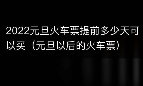 2022元旦火车票提前多少天可以买（元旦以后的火车票）