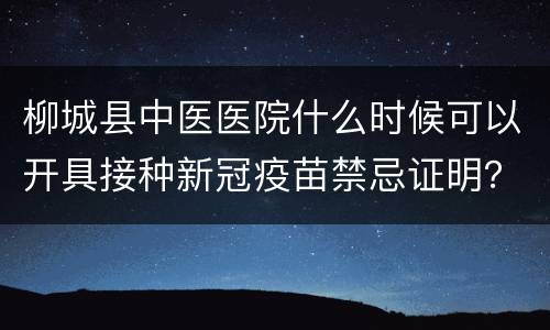 柳城县中医医院什么时候可以开具接种新冠疫苗禁忌证明？