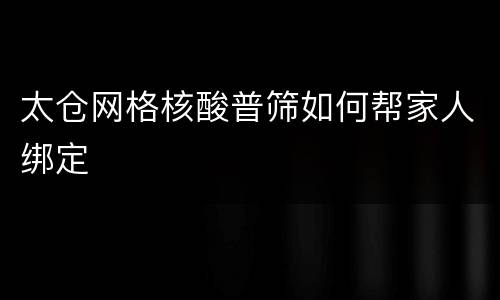 太仓网格核酸普筛如何帮家人绑定