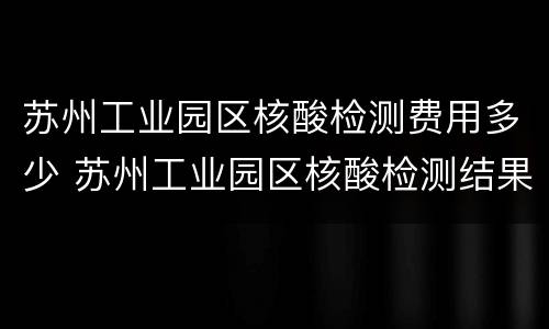 苏州工业园区核酸检测费用多少 苏州工业园区核酸检测结果要多久