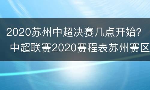 2020苏州中超决赛几点开始？ 中超联赛2020赛程表苏州赛区