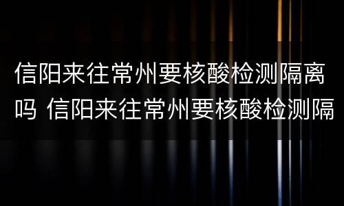 信阳来往常州要核酸检测隔离吗 信阳来往常州要核酸检测隔离吗最新消息