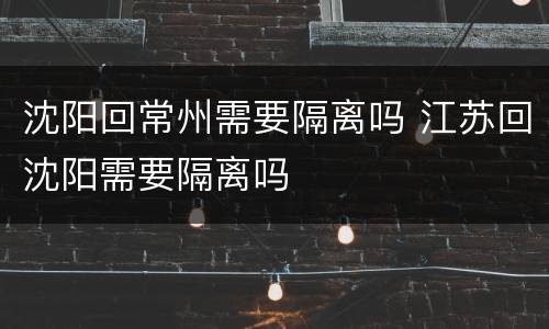 沈阳回常州需要隔离吗 江苏回沈阳需要隔离吗