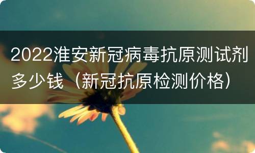 2022淮安新冠病毒抗原测试剂多少钱（新冠抗原检测价格）