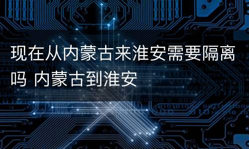 现在从内蒙古来淮安需要隔离吗 内蒙古到淮安