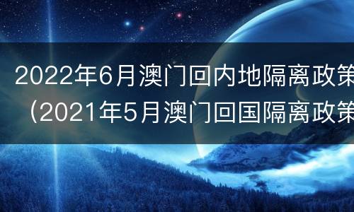 2022年6月澳门回内地隔离政策（2021年5月澳门回国隔离政策）