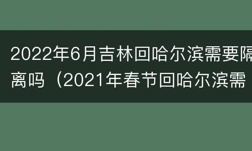 2022年6月吉林回哈尔滨需要隔离吗（2021年春节回哈尔滨需要隔离吗?）