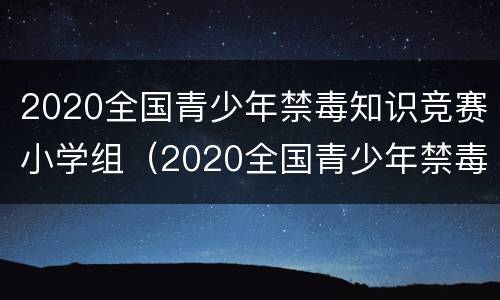 2020全国青少年禁毒知识竞赛小学组（2020全国青少年禁毒知识竞赛小学组题库）