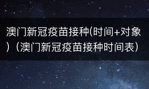 澳门新冠疫苗接种(时间+对象)（澳门新冠疫苗接种时间表）