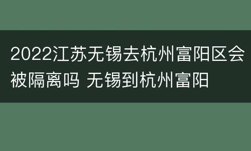 2022江苏无锡去杭州富阳区会被隔离吗 无锡到杭州富阳