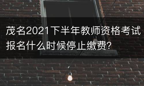 茂名2021下半年教师资格考试报名什么时候停止缴费？
