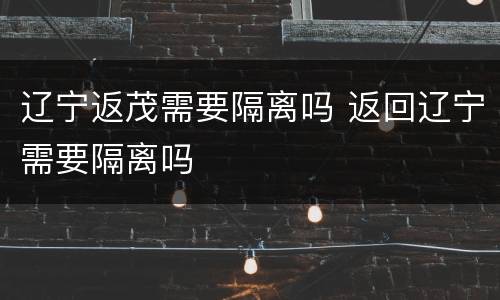 辽宁返茂需要隔离吗 返回辽宁需要隔离吗