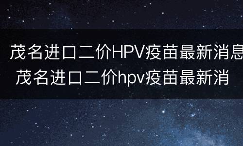茂名进口二价HPV疫苗最新消息 茂名进口二价hpv疫苗最新消息