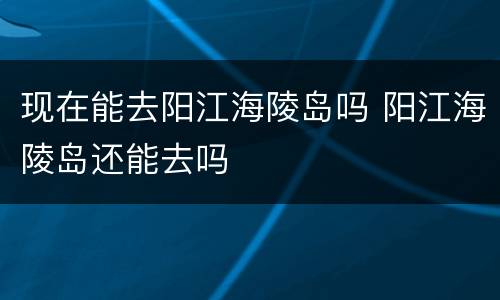现在能去阳江海陵岛吗 阳江海陵岛还能去吗