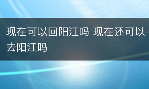 现在可以回阳江吗 现在还可以去阳江吗