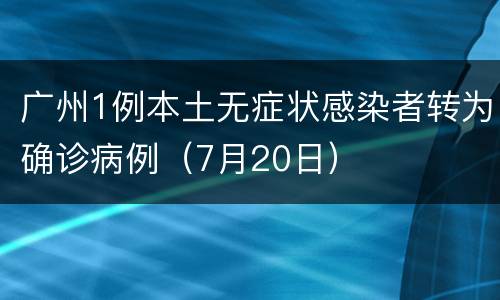 广州1例本土无症状感染者转为确诊病例（7月20日）