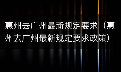 惠州去广州最新规定要求（惠州去广州最新规定要求政策）
