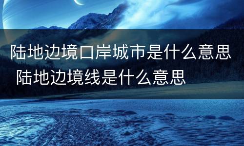 陆地边境口岸城市是什么意思 陆地边境线是什么意思