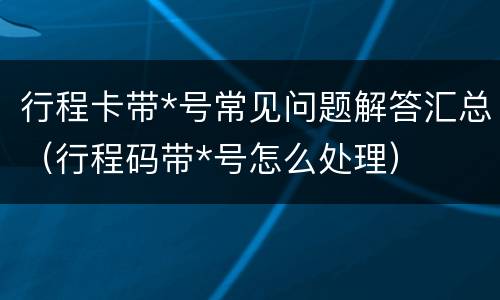行程卡带*号常见问题解答汇总（行程码带*号怎么处理）