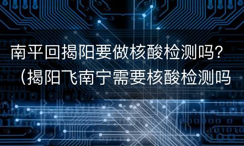 南平回揭阳要做核酸检测吗？（揭阳飞南宁需要核酸检测吗）