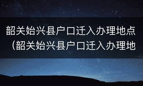 韶关始兴县户口迁入办理地点（韶关始兴县户口迁入办理地点电话）