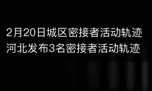 2月20日城区密接者活动轨迹 河北发布3名密接者活动轨迹