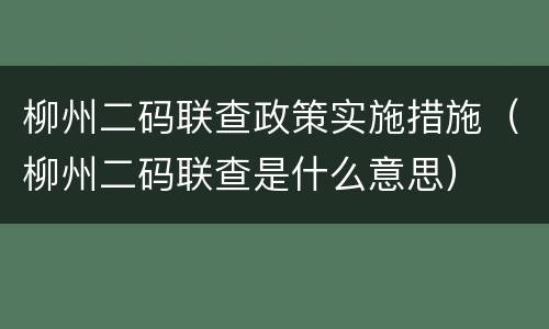 柳州二码联查政策实施措施（柳州二码联查是什么意思）