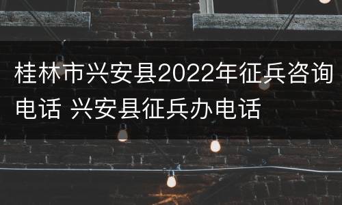 桂林市兴安县2022年征兵咨询电话 兴安县征兵办电话