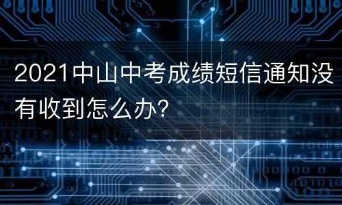 2021中山中考成绩短信通知没有收到怎么办？