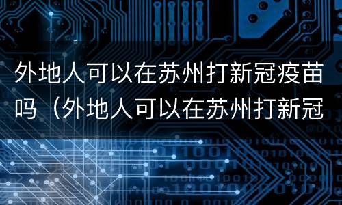 外地人可以在苏州打新冠疫苗吗（外地人可以在苏州打新冠疫苗吗最新）
