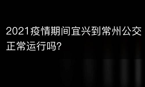 2021疫情期间宜兴到常州公交正常运行吗？