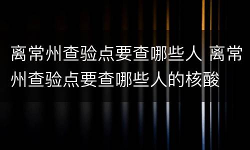 离常州查验点要查哪些人 离常州查验点要查哪些人的核酸