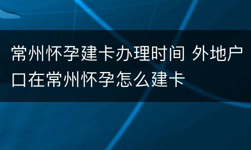 常州怀孕建卡办理时间 外地户口在常州怀孕怎么建卡