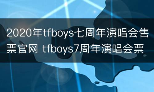 2020年tfboys七周年演唱会售票官网 tfboys7周年演唱会票价